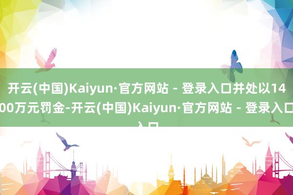 开云(中国)Kaiyun·官方网站 - 登录入口并处以1400万元罚金-开云(中国)Kaiyun·官方网站 - 登录入口