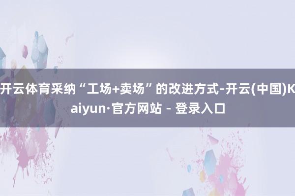 开云体育采纳“工场+卖场”的改进方式-开云(中国)Kaiyun·官方网站 - 登录入口
