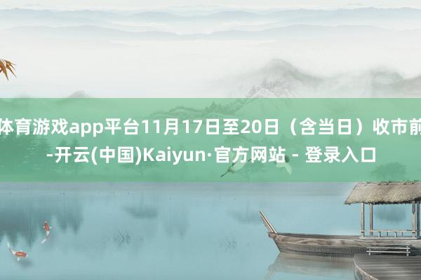 体育游戏app平台11月17日至20日（含当日）收市前-开云(中国)Kaiyun·官方网站 - 登录入口