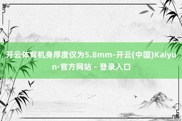 开云体育机身厚度仅为5.8mm-开云(中国)Kaiyun·官方网站 - 登录入口