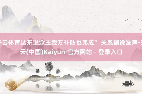 开云体育达东说念主我方补贴也弗成” 关系据说发声-开云(中国)Kaiyun·官方网站 - 登录入口