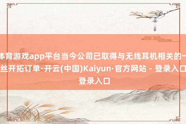 体育游戏app平台当今公司已取得与无线耳机相关的一丝开拓订单-开云(中国)Kaiyun·官方网站 - 登录入口