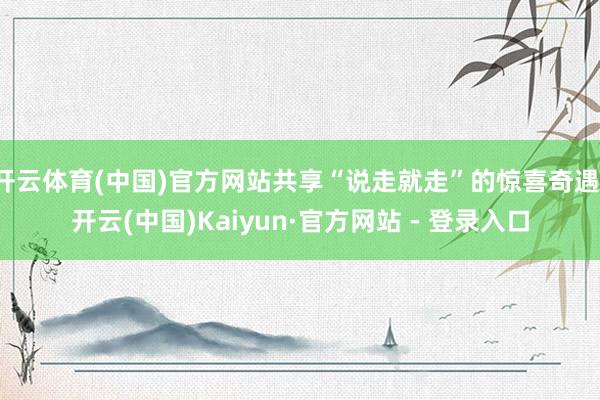 开云体育(中国)官方网站共享“说走就走”的惊喜奇遇-开云(中国)Kaiyun·官方网站 - 登录入口