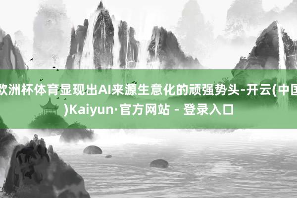 欧洲杯体育显现出AI来源生意化的顽强势头-开云(中国)Kaiyun·官方网站 - 登录入口