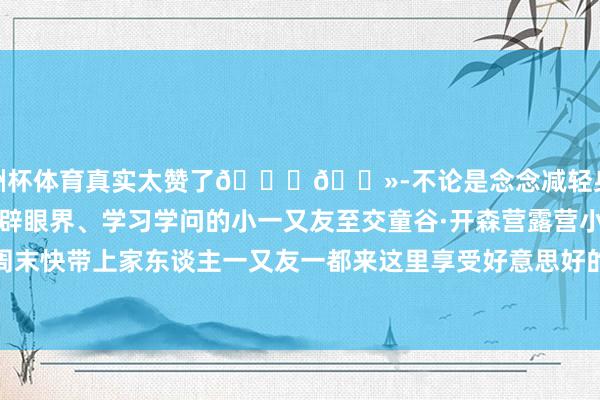 欧洲杯体育真实太赞了👍🏻-不论是念念减轻身心的大一又友依然念念开辟眼界、学习学问的小一又友至交童谷·开森营露营小镇都能抖擞你周末快带上家东谈主一又友一都来这里享受好意思好的时光吧~-开云(中国)Kaiyun·官方网站 - 登录入口