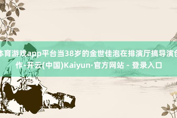 体育游戏app平台当38岁的金世佳泡在排演厅搞导演创作-开云(中国)Kaiyun·官方网站 - 登录入口