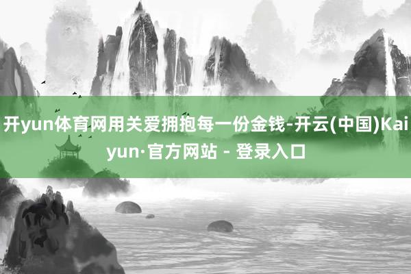开yun体育网用关爱拥抱每一份金钱-开云(中国)Kaiyun·官方网站 - 登录入口