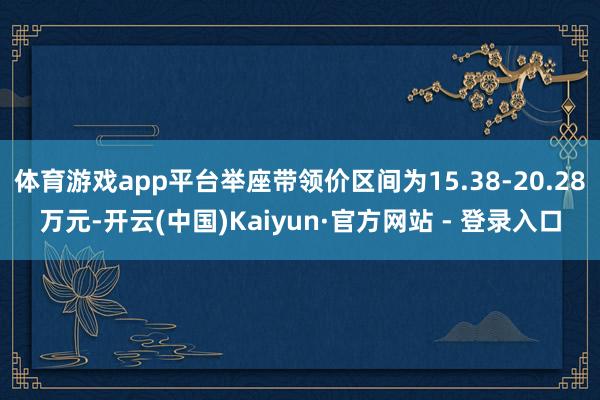 体育游戏app平台举座带领价区间为15.38-20.28万元-开云(中国)Kaiyun·官方网站 - 登录入口
