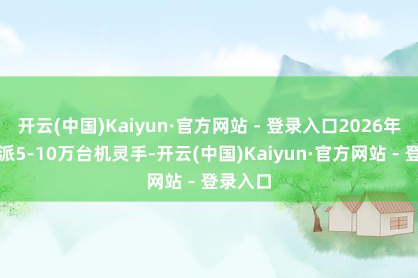 开云(中国)Kaiyun·官方网站 - 登录入口2026年料到委派5-10万台机灵手-开云(中国)Kaiyun·官方网站 - 登录入口