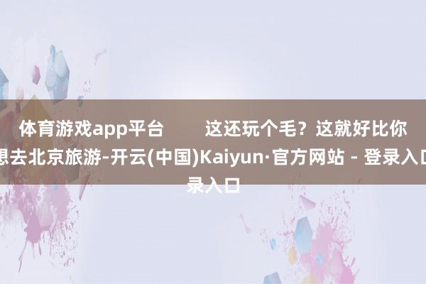 体育游戏app平台        这还玩个毛？这就好比你想去北京旅游-开云(中国)Kaiyun·官方网站 - 登录入口