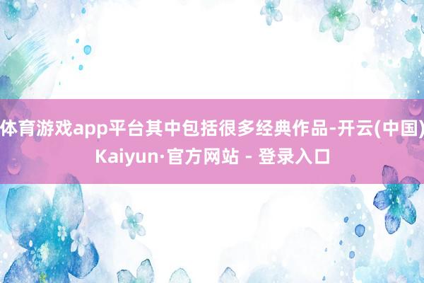 体育游戏app平台其中包括很多经典作品-开云(中国)Kaiyun·官方网站 - 登录入口
