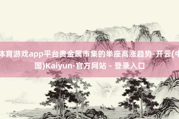 体育游戏app平台贵金属市集的举座高涨趋势-开云(中国)Kaiyun·官方网站 - 登录入口