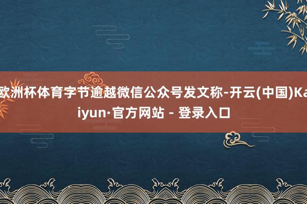 欧洲杯体育字节逾越微信公众号发文称-开云(中国)Kaiyun·官方网站 - 登录入口