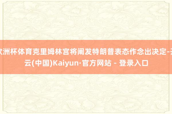 欧洲杯体育克里姆林宫将阐发特朗普表态作念出决定-开云(中国)Kaiyun·官方网站 - 登录入口