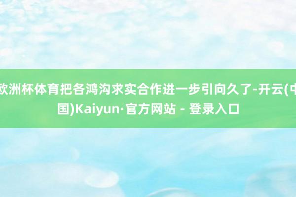 欧洲杯体育把各鸿沟求实合作进一步引向久了-开云(中国)Kaiyun·官方网站 - 登录入口