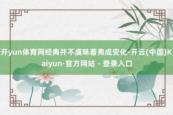 开yun体育网经典并不虞味着弗成变化-开云(中国)Kaiyun·官方网站 - 登录入口