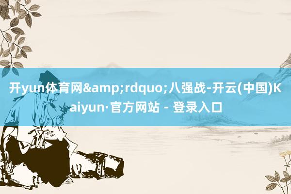 开yun体育网&rdquo;八强战-开云(中国)Kaiyun·官方网站 - 登录入口