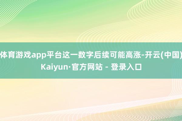 体育游戏app平台这一数字后续可能高涨-开云(中国)Kaiyun·官方网站 - 登录入口