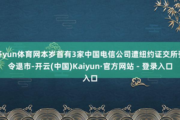 开yun体育网本岁首有3家中国电信公司遭纽约证交所强令退市-开云(中国)Kaiyun·官方网站 - 登录入口