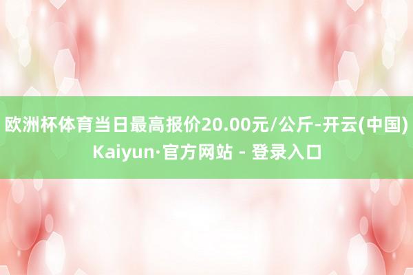 欧洲杯体育当日最高报价20.00元/公斤-开云(中国)Kaiyun·官方网站 - 登录入口