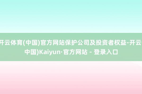 开云体育(中国)官方网站保护公司及投资者权益-开云(中国)Kaiyun·官方网站 - 登录入口