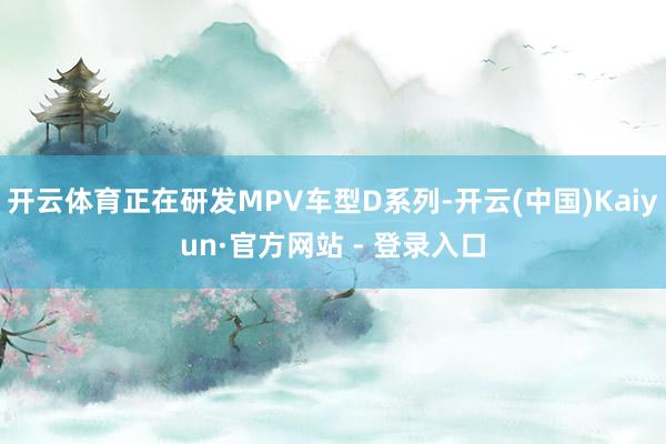 开云体育正在研发MPV车型D系列-开云(中国)Kaiyun·官方网站 - 登录入口