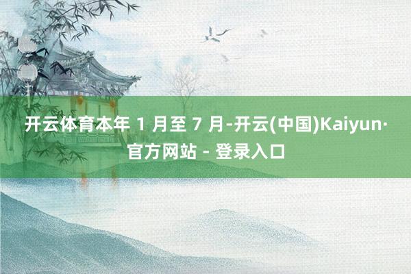 开云体育本年 1 月至 7 月-开云(中国)Kaiyun·官方网站 - 登录入口