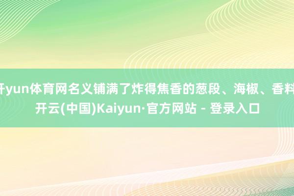 开yun体育网名义铺满了炸得焦香的葱段、海椒、香料-开云(中国)Kaiyun·官方网站 - 登录入口
