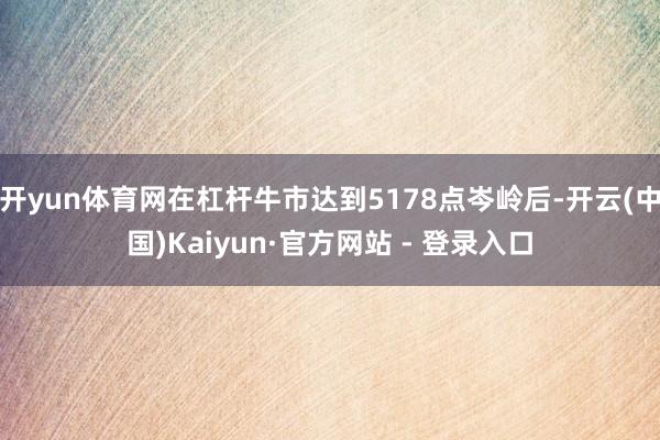 开yun体育网在杠杆牛市达到5178点岑岭后-开云(中国)Kaiyun·官方网站 - 登录入口