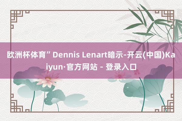 欧洲杯体育”Dennis Lenart暗示-开云(中国)Kaiyun·官方网站 - 登录入口