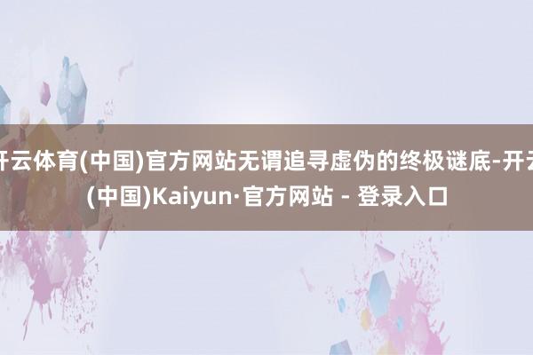 开云体育(中国)官方网站无谓追寻虚伪的终极谜底-开云(中国)Kaiyun·官方网站 - 登录入口