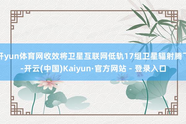 开yun体育网收效将卫星互联网低轨17组卫星辐射腾飞-开云(中国)Kaiyun·官方网站 - 登录入口