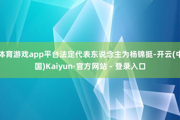 体育游戏app平台法定代表东说念主为杨锦挺-开云(中国)Kaiyun·官方网站 - 登录入口