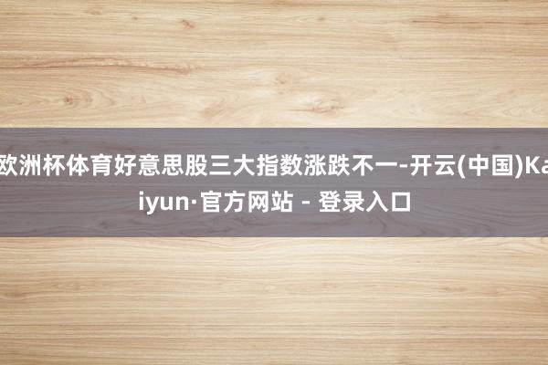 欧洲杯体育好意思股三大指数涨跌不一-开云(中国)Kaiyun·官方网站 - 登录入口
