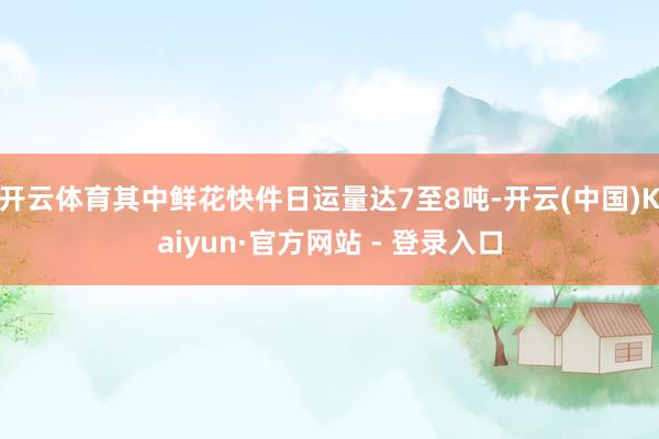 开云体育其中鲜花快件日运量达7至8吨-开云(中国)Kaiyun·官方网站 - 登录入口