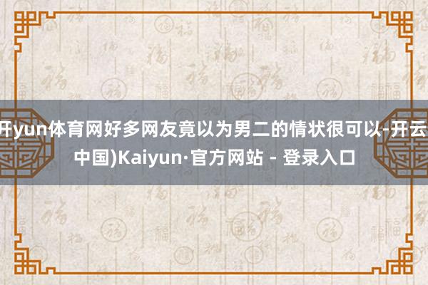 开yun体育网好多网友竟以为男二的情状很可以-开云(中国)Kaiyun·官方网站 - 登录入口
