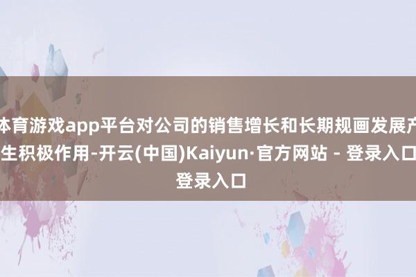 体育游戏app平台对公司的销售增长和长期规画发展产生积极作用-开云(中国)Kaiyun·官方网站 - 登录入口