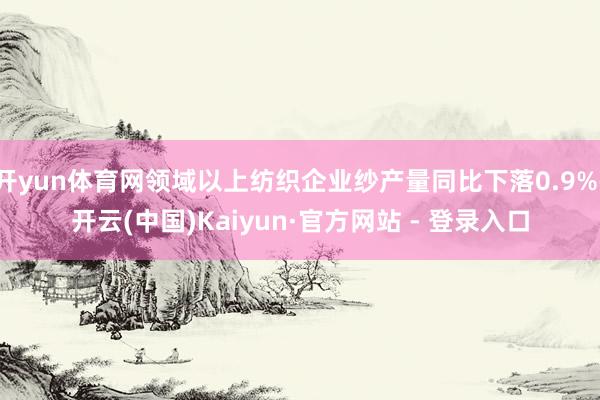 开yun体育网领域以上纺织企业纱产量同比下落0.9%-开云(中国)Kaiyun·官方网站 - 登录入口