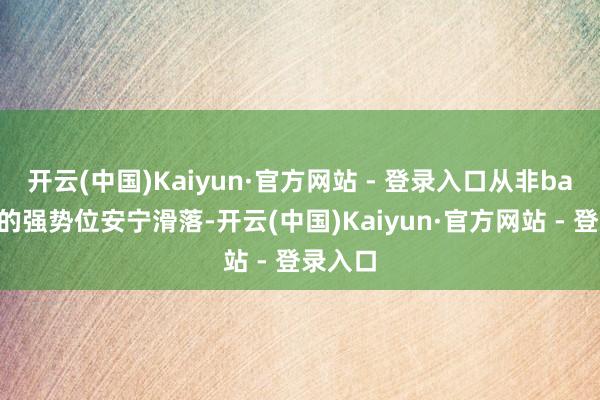 开云(中国)Kaiyun·官方网站 - 登录入口从非ban必选的强势位安宁滑落-开云(中国)Kaiyun·官方网站 - 登录入口