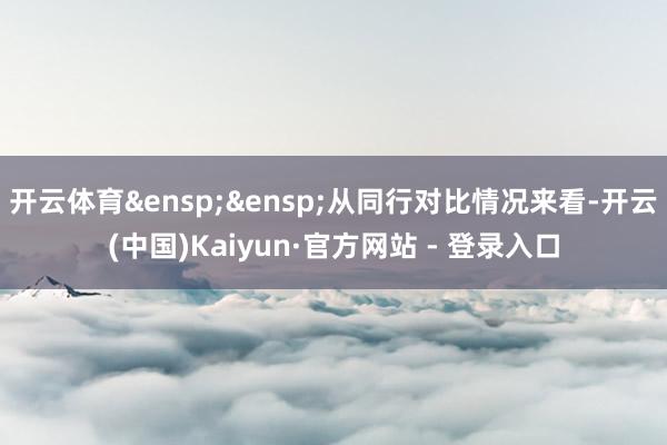 开云体育&ensp;&ensp;从同行对比情况来看-开云(中国)Kaiyun·官方网站 - 登录入口