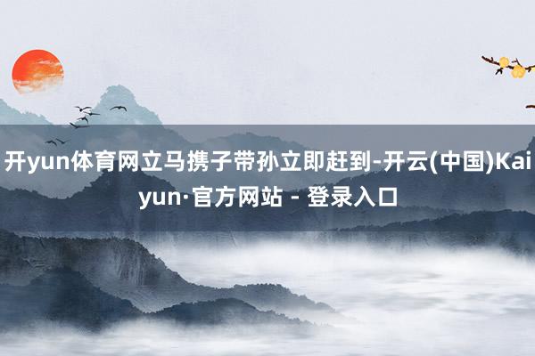 开yun体育网立马携子带孙立即赶到-开云(中国)Kaiyun·官方网站 - 登录入口