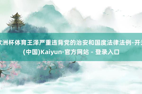 欧洲杯体育王泽严重违背党的治安和国度法律法例-开云(中国)Kaiyun·官方网站 - 登录入口