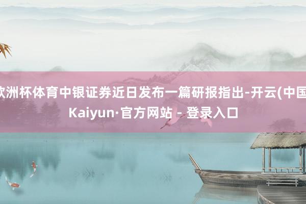欧洲杯体育中银证券近日发布一篇研报指出-开云(中国)Kaiyun·官方网站 - 登录入口