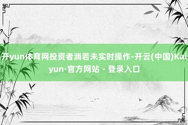 开yun体育网投资者淌若未实时操作-开云(中国)Kaiyun·官方网站 - 登录入口