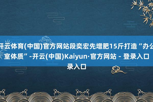 开云体育(中国)官方网站段奕宏先增肥15斤打造“办公室体质”-开云(中国)Kaiyun·官方网站 - 登录入口