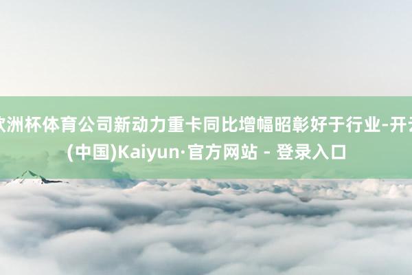 欧洲杯体育公司新动力重卡同比增幅昭彰好于行业-开云(中国)Kaiyun·官方网站 - 登录入口