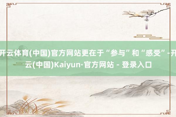 开云体育(中国)官方网站更在于“参与”和“感受”-开云(中国)Kaiyun·官方网站 - 登录入口