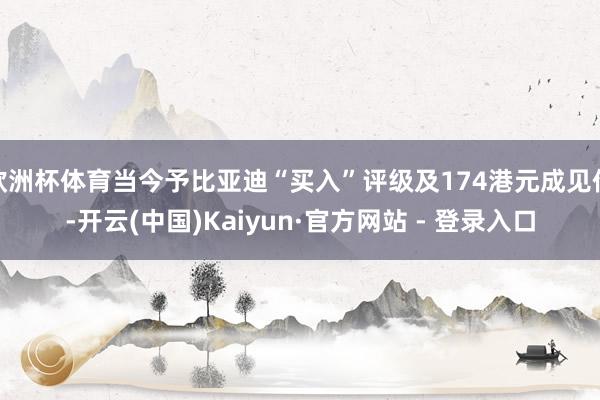 欧洲杯体育当今予比亚迪“买入”评级及174港元成见价-开云(中国)Kaiyun·官方网站 - 登录入口