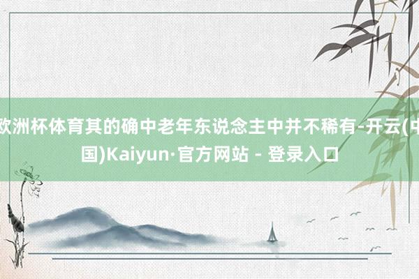 欧洲杯体育其的确中老年东说念主中并不稀有-开云(中国)Kaiyun·官方网站 - 登录入口