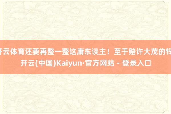 开云体育还要再整一整这庸东谈主！至于赔许大茂的钱-开云(中国)Kaiyun·官方网站 - 登录入口
